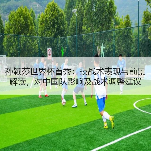 孙颖莎世界杯首秀：技战术表现与前景解读，对中国队影响及战术调整建议